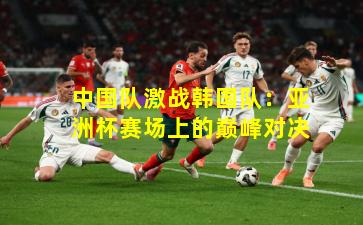 中国队激战韩国队:亚洲杯赛场上的巅峰对决