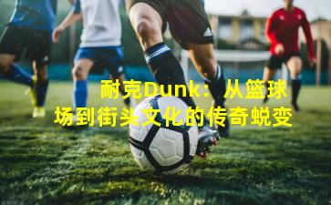 耐克Dunk:从篮球场到街头文化的传奇蜕变