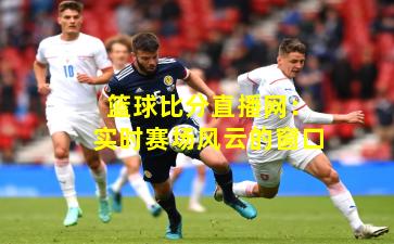 篮球比分直播网：实时赛场风云的窗口