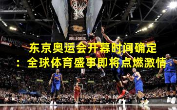 东京奥运会开幕时间确定:全球体育盛事即将点燃激情