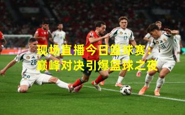 现场直播今日篮球赛:巅峰对决引爆篮球之夜