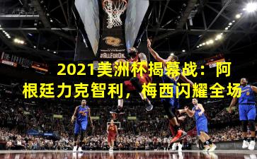 2021美洲杯揭幕战：阿根廷力克智利，梅西闪耀全场
