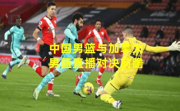 中国男篮与加拿大男篮直播对决前瞻